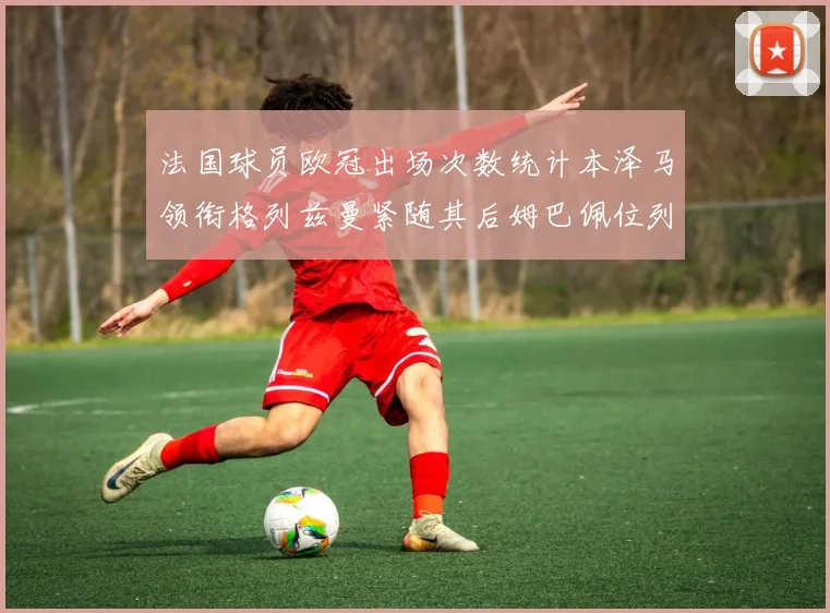 法国球员欧冠出场次数统计本泽马领衔格列兹曼紧随其后姆巴佩位列第五