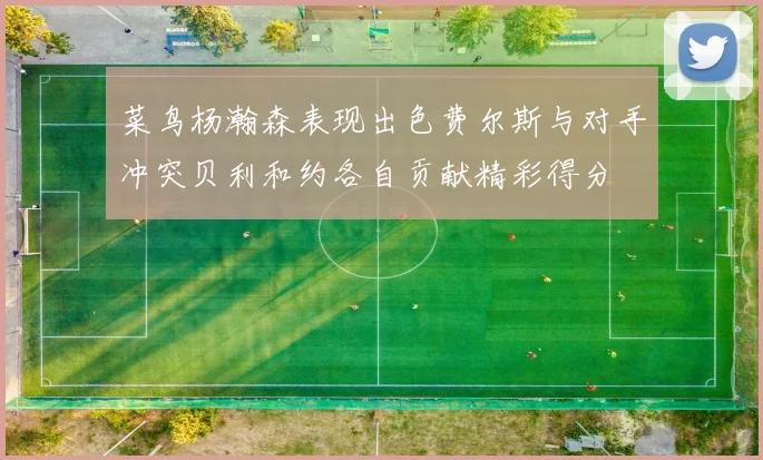 菜鸟杨瀚森表现出色费尔斯与对手冲突贝利和约各自贡献精彩得分