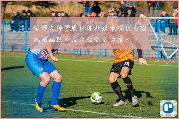 黄博文称赞蒯纪闻社媒表现出色蒯纪闻幽默回应定位球实力强大