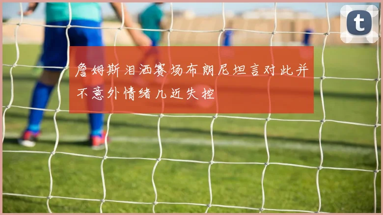 詹姆斯泪洒赛场布朗尼坦言对此并不意外情绪几近失控