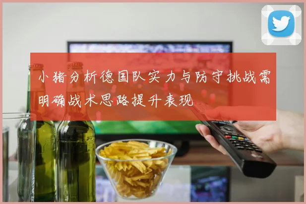 小猪分析德国队实力与防守挑战需明确战术思路提升表现