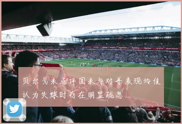 贝尔戈米点评国米与对手表现均佳认为失球时存在明显疏忽