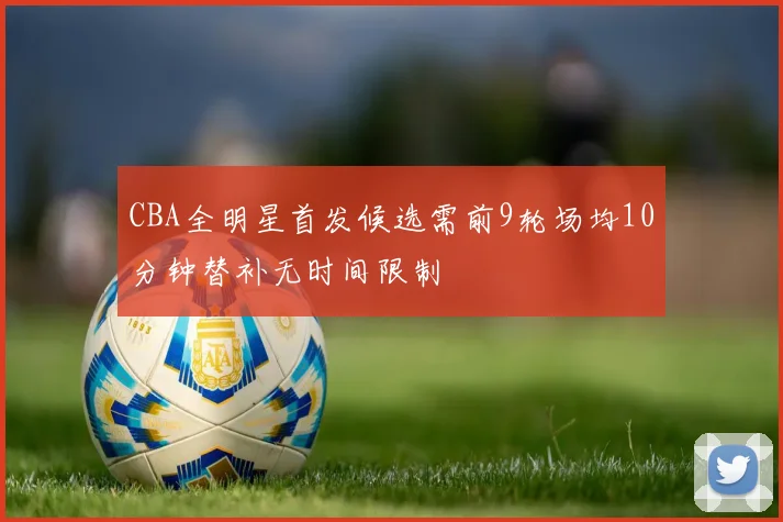 CBA全明星首发候选需前9轮场均10分钟替补无时间限制