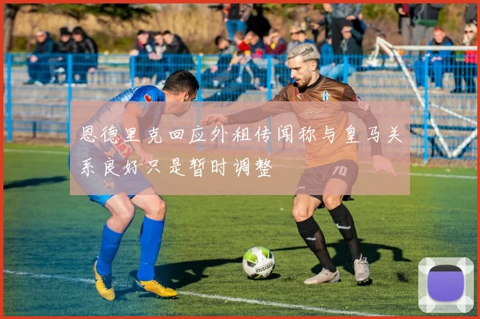 恩德里克回应外租传闻称与皇马关系良好只是暂时调整