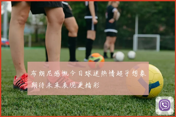 布朗尼感慨今日球迷热情超乎想象期待未来表现更精彩