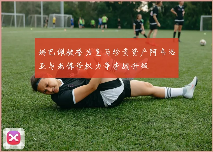 姆巴佩被誉为皇马珍贵资产阿韦洛亚与老佛爷权力争夺战升级