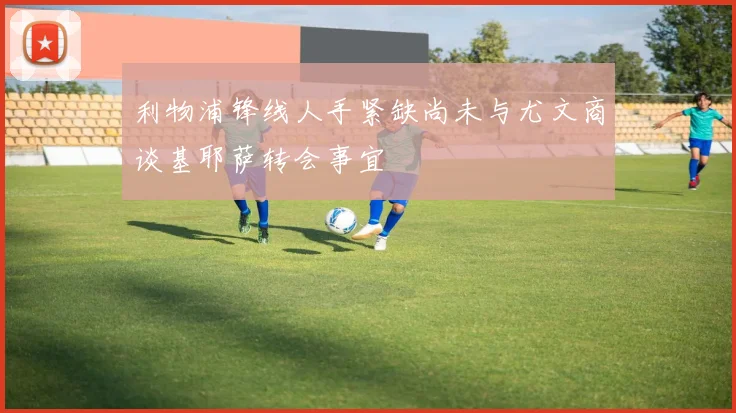 利物浦锋线人手紧缺尚未与尤文商谈基耶萨转会事宜