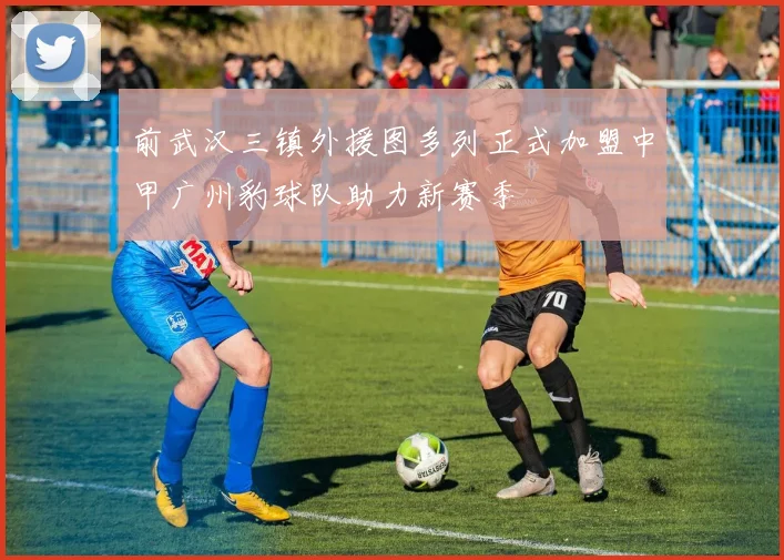 前武汉三镇外援图多列正式加盟中甲广州豹球队助力新赛季