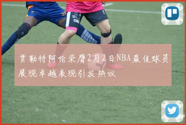 贾勒特阿伦荣膺2月2日NBA最佳球员展现卓越表现引发热议
