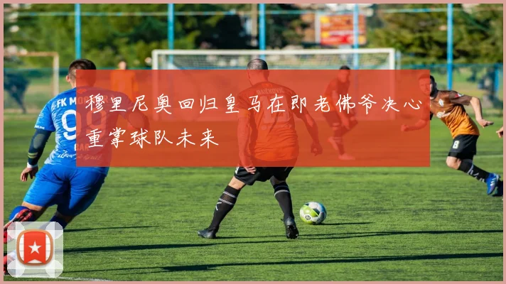 穆里尼奥回归皇马在即老佛爷决心重掌球队未来