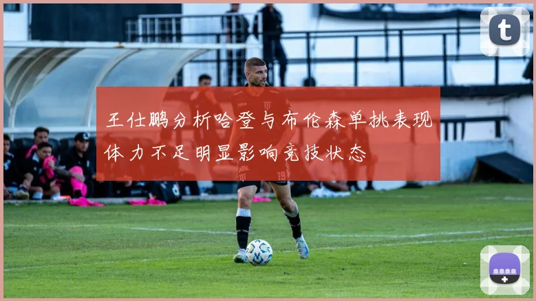 王仕鹏分析哈登与布伦森单挑表现体力不足明显影响竞技状态
