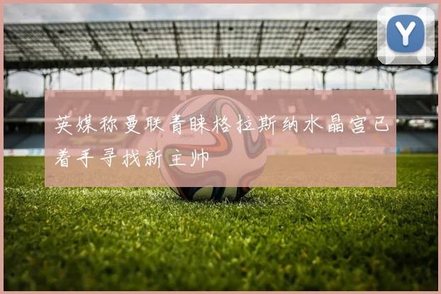 英媒称曼联青睐格拉斯纳水晶宫已着手寻找新主帅