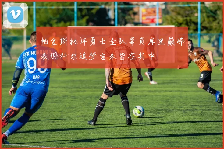 帕金斯批评勇士全队辜负库里巅峰表现科尔追梦吉米皆在其中